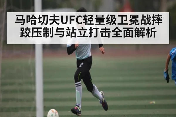 马哈切夫UFC轻量级卫冕战摔跤压制与站立打击全面解析